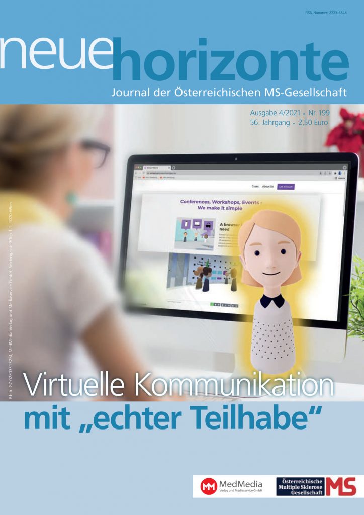 Neue Horizonte 4/2021, Journal der Österreichischen Multiple Sklerose Gesellschaft. Inhalt: „Interaction beyond borders“ Multiple Sklerose, Corona und die Impfung – aktuelle Empfehlungen Therapietreue im Alltag Gut durch den Winter kommen – trotz aller Corona-Einschränkungen Unterstützung in finanziellen Notlagen Selbsthilfegruppe Multiple Sklerose Österreich Versorgungsstruktur für Menschen mit chronischen Erkrankungen Physiotherapie auf Kassenkosten für ÖGK-Versicherte Strategien, die aus der Isolation führen